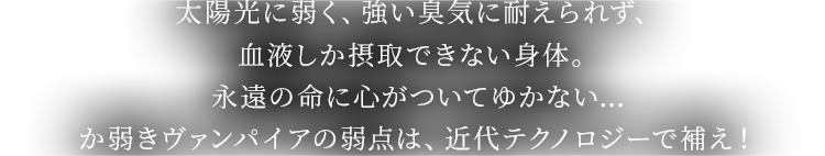 太陽光に弱く、強い臭気に耐えられず、血液しか摂取できない身体。永遠の命に心がついてゆかない…か弱きヴァンパイアの弱点は、近代テクノロジーで補え!